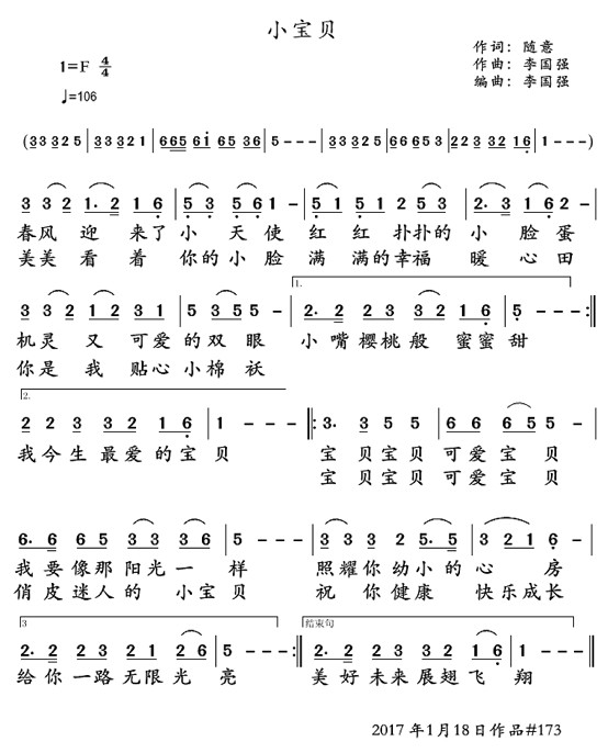 歌曲:小宝贝 作词:随意 曲编:李国强 春风迎来了小天使 红红扑扑的小脸蛋 机灵又可爱的双眼 小嘴樱桃般蜜蜜甜 美美看着你的小脸 满满的幸福暖心田 你是我贴心小棉袄 我今生最爱的宝贝 宝贝宝贝可爱宝贝 我要像那阳光一样 照耀你幼小的心房 给你一路无限光亮 宝贝宝贝可爱宝贝 俏皮迷人的小宝贝 祝你健康快乐成长 美好未来展翅飞翔 --------------------------- 春风迎来了小天使 红红扑扑的小脸蛋 机灵又可爱的双眼 小嘴樱桃般蜜蜜甜 美美看着你的小脸 满满的幸福暖心田 你是我贴心小棉袄